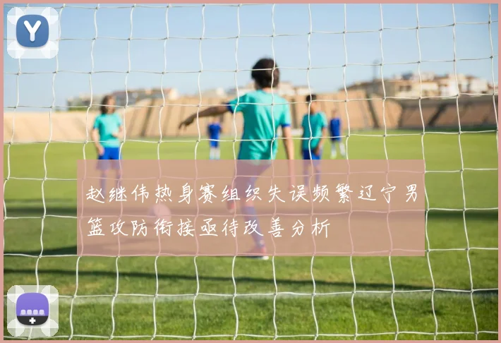 赵继伟热身赛组织失误频繁辽宁男篮攻防衔接亟待改善分析