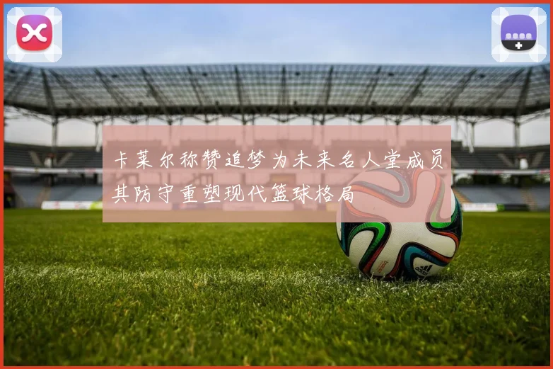 卡莱尔称赞追梦为未来名人堂成员其防守重塑现代篮球格局