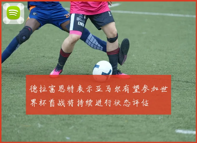 德拉富恩特表示亚马尔有望参加世界杯首战将持续进行状态评估