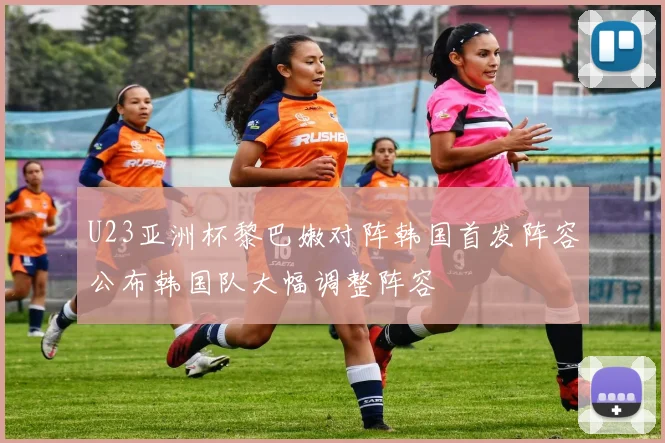 U23亚洲杯黎巴嫩对阵韩国首发阵容公布韩国队大幅调整阵容