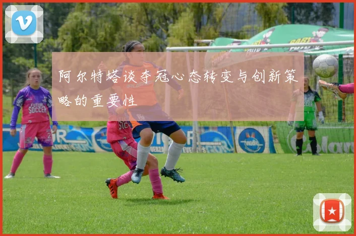 阿尔特塔谈夺冠心态转变与创新策略的重要性