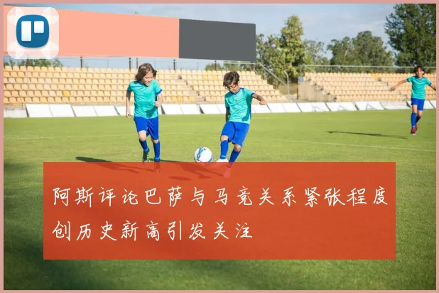阿斯评论巴萨与马竞关系紧张程度创历史新高引发关注