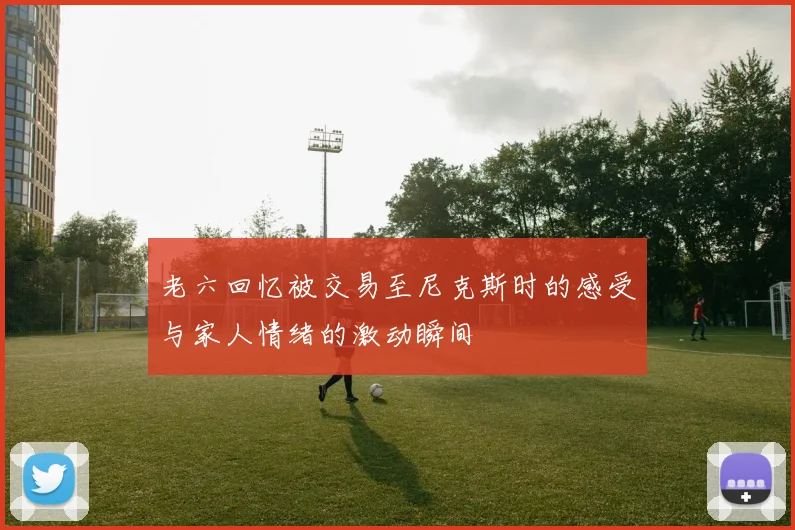 老六回忆被交易至尼克斯时的感受与家人情绪的激动瞬间
