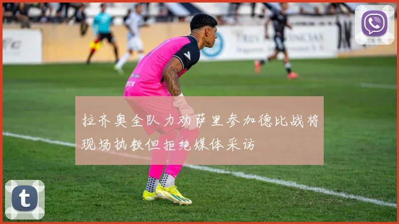 拉齐奥全队力劝萨里参加德比战将现场执教但拒绝媒体采访