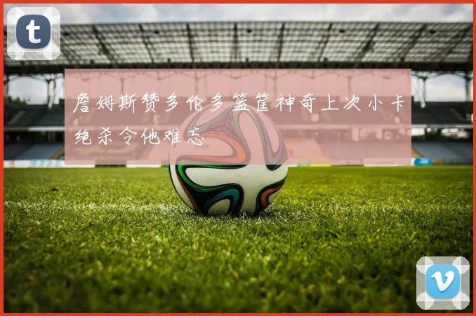 詹姆斯赞多伦多篮筐神奇上次小卡绝杀令他难忘