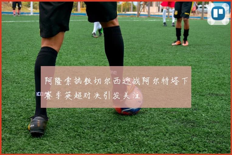 阿隆索执教切尔西迎战阿尔特塔下赛季英超对决引发关注