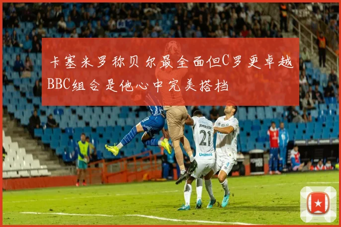 卡塞米罗称贝尔最全面但C罗更卓越BBC组合是他心中完美搭档
