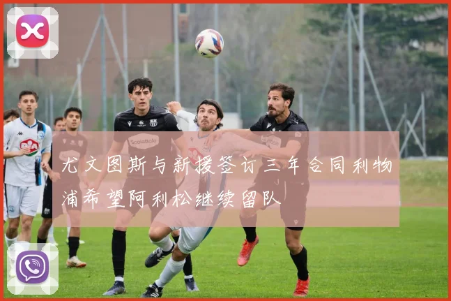 尤文图斯与新援签订三年合同利物浦希望阿利松继续留队