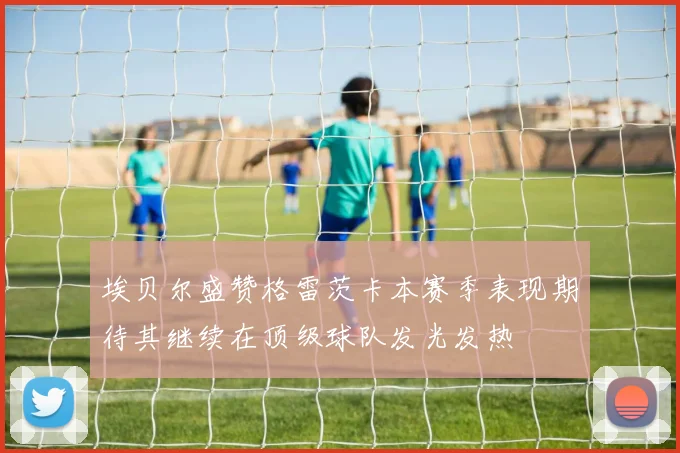 埃贝尔盛赞格雷茨卡本赛季表现期待其继续在顶级球队发光发热