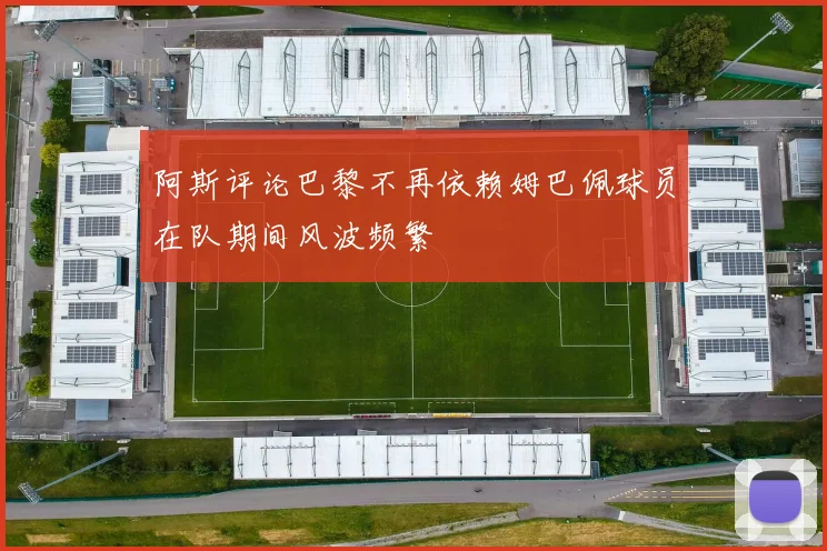 阿斯评论巴黎不再依赖姆巴佩球员在队期间风波频繁