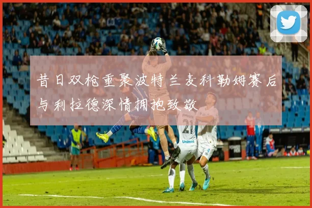 昔日双枪重聚波特兰麦科勒姆赛后与利拉德深情拥抱致敬