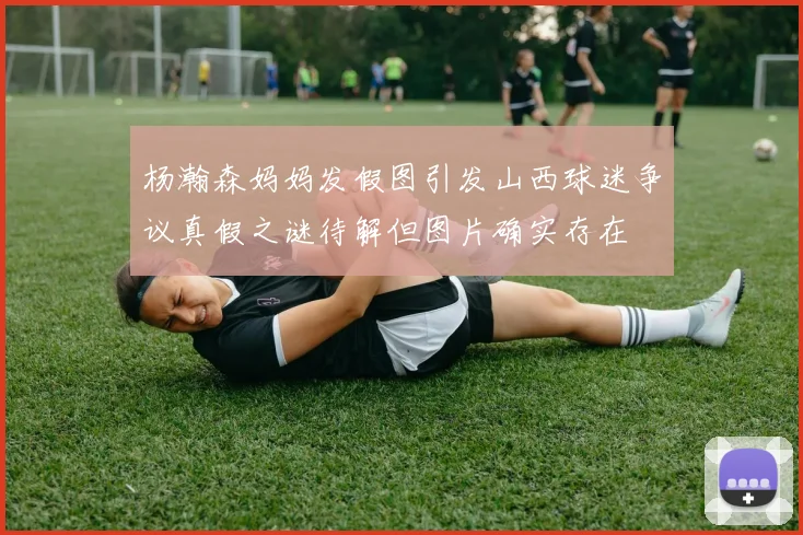 杨瀚森妈妈发假图引发山西球迷争议真假之谜待解但图片确实存在
