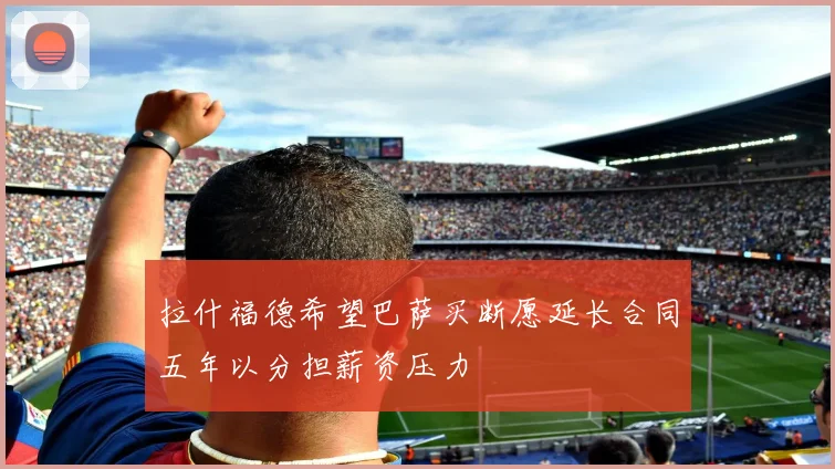拉什福德希望巴萨买断愿延长合同五年以分担薪资压力