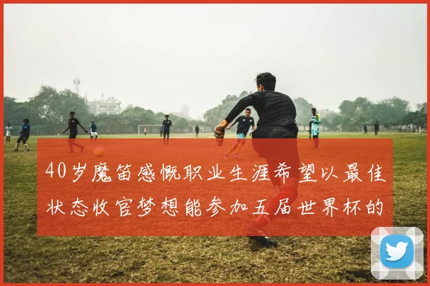 40岁魔笛感慨职业生涯希望以最佳状态收官梦想能参加五届世界杯的壮举
