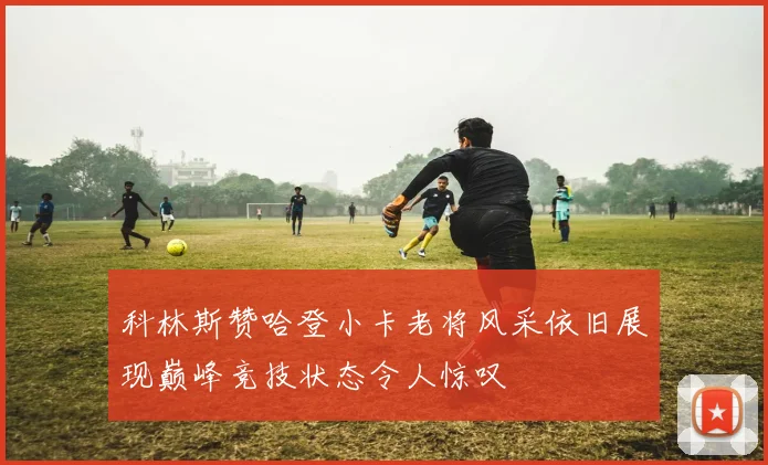 科林斯赞哈登小卡老将风采依旧展现巅峰竞技状态令人惊叹