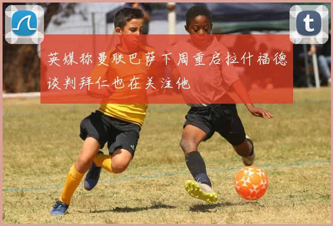 英媒称曼联巴萨下周重启拉什福德谈判拜仁也在关注他