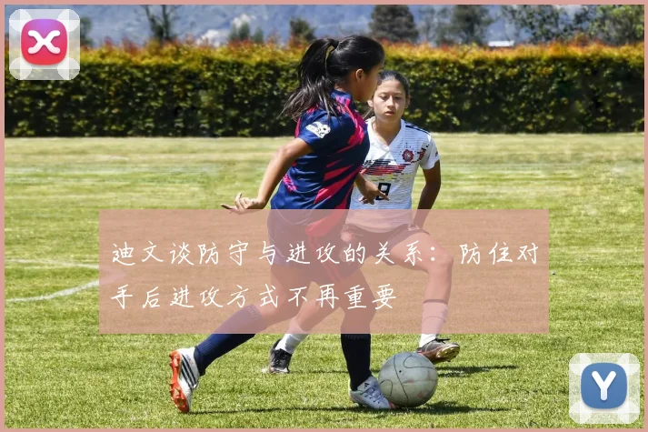迪文谈防守与进攻的关系：防住对手后进攻方式不再重要