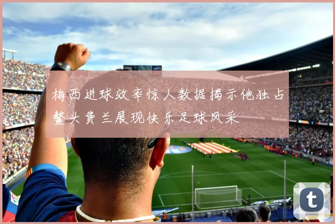 梅西进球效率惊人数据揭示他独占鳌头费兰展现快乐足球风采