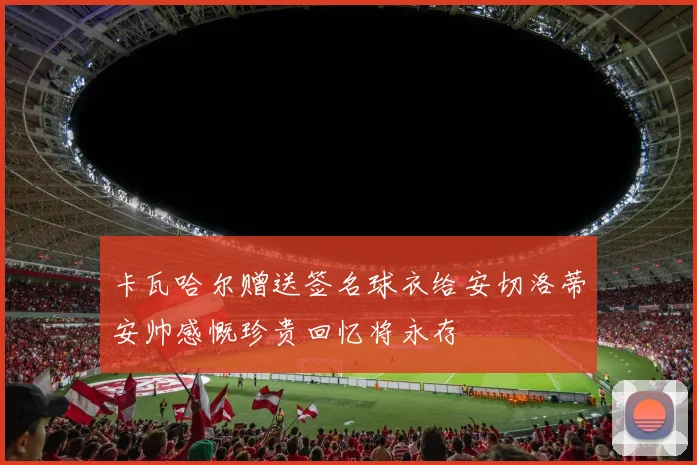 卡瓦哈尔赠送签名球衣给安切洛蒂安帅感慨珍贵回忆将永存