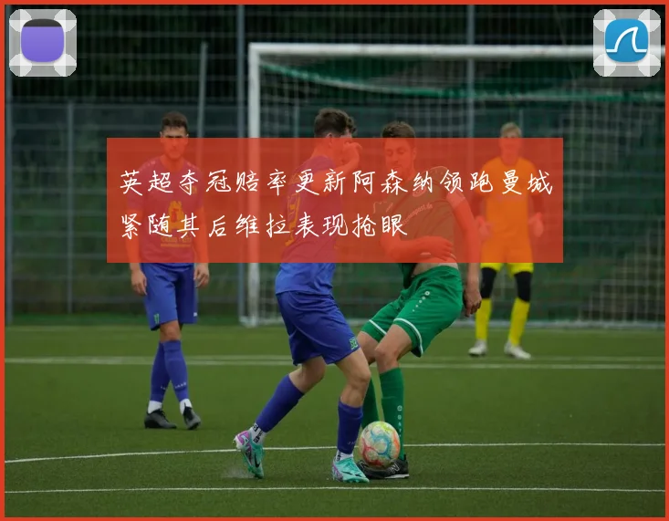 英超夺冠赔率更新阿森纳领跑曼城紧随其后维拉表现抢眼