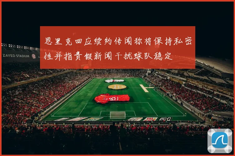 恩里克回应续约传闻称将保持私密性并指责假新闻干扰球队稳定